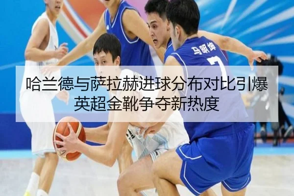 哈兰德与萨拉赫进球分布对比引爆英超金靴争夺新热度