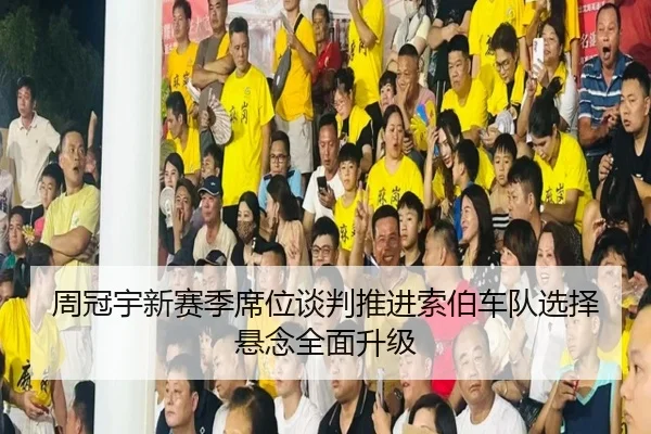 周冠宇新赛季席位谈判推进索伯车队选择悬念全面升级